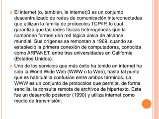  El internet (o, también, la internet)3 es un conjunto
descentralizado de redes de comunicación interconectadas
que utilizan la familia de protocolos TCP/IP, lo cual
garantiza que las redes físicas heterogéneas que la
componen formen una red lógica única de alcance
mundial. Sus orígenes se remontan a 1969, cuando se
estableció la primera conexión de computadoras, conocida
como ARPANET, entre tres universidades en California
(Estados Unidos).
 Uno de los servicios que más éxito ha tenido en internet ha
sido la World Wide Web (WWW o la Web), hasta tal punto
que es habitual la confusión entre ambos términos. La
WWW es un conjunto de protocolos que permite, de forma
sencilla, la consulta remota de archivos de hipertexto. Esta
fue un desarrollo posterior (1990) y utiliza internet como
medio de transmisión.
 
