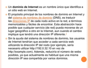  Un dominio de Internet es un nombre único que identifica a
un sitio web en Internet.
 El propósito principal de los nombres de dominio en Internet y
del sistema de nombres de dominio (DNS), es traducir
las direcciones IP de cada nodo activo en la red, a términos
memorizables y fáciles de encontrar. Esta abstracción hace
posible que cualquier servicio (de red) pueda moverse de un
lugar geográfico a otro en la Internet, aun cuando el cambio
implique que tendrá una dirección IP diferente.1
 Sin la ayuda del sistema de nombres de dominio, los usuarios
de Internet tendrían que acceder a cada servicio web
utilizando la dirección IP del nodo (por ejemplo, sería
necesario utilizar http://192.0.32.10 en vez de
http://example.com). Además, reduciría el número de webs
posibles, ya que actualmente es habitual que una misma
dirección IP sea compartida por varios dominios.
 
