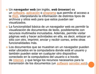  Un navegador web (en inglés, web browser) es
un software, aplicación o programa que permite el acceso a
la Web, interpretando la información de distintos tipos de
archivos y sitios web para que estos puedan ser
visualizados.
 La funcionalidad básica de un navegador web es permitir la
visualización de documentos de texto, posiblemente con
recursos multimedia incrustados. Además, permite visitar
páginas web y hacer actividades en ella, es decir, enlazar un
sitio con otro, imprimir, enviar y recibir correo, entre otras
funcionalidades más.
 Los documentos que se muestran en un navegador pueden
estar ubicados en la computadora donde está el usuario y
también pueden estar en cualquier otro dispositivo
conectado en la computadora del usuario o a través
de Internet, y que tenga los recursos necesarios para la
transmisión de los documentos (un software servidor web).
 