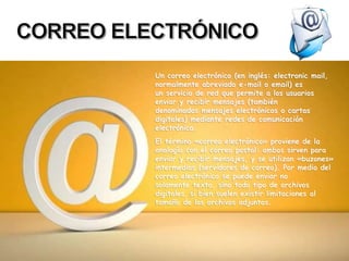 Un correo electrónico (en inglés: electronic mail,
normalmente abreviado e-mail o email) es
un servicio de red que permite a los usuarios
enviar y recibir mensajes (también
denominados mensajes electrónicos o cartas
digitales) mediante redes de comunicación
electrónica.
El término «correo electrónico» proviene de la
analogía con el correo postal: ambos sirven para
enviar y recibir mensajes, y se utilizan «buzones»
intermedios (servidores de correo). Por medio del
correo electrónico se puede enviar no
solamente texto, sino todo tipo de archivos
digitales, si bien suelen existir limitaciones al
tamaño de los archivos adjuntos.
 