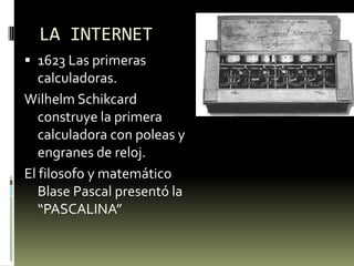 LA INTERNET
 1623 Las primeras
  calculadoras.
Wilhelm Schikcard
   construye la primera
   calculadora con poleas y
   engranes de reloj.
El filosofo y matemático
   Blase Pascal presentó la
   “PASCALINA”
 