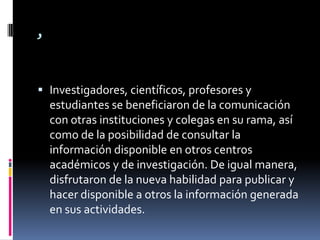 ,Investigadores, científicos, profesores y estudiantes se beneficiaron de la comunicación con otras instituciones y colegas en su rama, así como de la posibilidad de consultar la información disponible en otros centros académicos y de investigación. De igual manera, disfrutaron de la nueva habilidad para publicar y hacer disponible a otros la información generada en sus actividades.