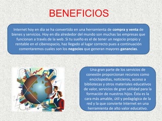 BENEFICIOSInternet hoy en día se ha convertido en una herramienta de compra y venta de bienes y servicios. Hoy en día alrededor del mundo son muchas las empresas que funcionan a través de la web. Si tu sueño es el de tener un negocio propio y rentable en el ciberespacio, haz llegado al lugar correcto pues a continuación comentaremos cuales son los negocios que generan mayores ganancias.Una gran parte de los servicios de conexión proporcionan recursos como enciclopedias, noticieros, acceso a bibliotecas y otros materiales educativos de valor, servicios de gran utilidad para la formación de nuestros hijos. Ésta es la cara más amable, útil y pedagógica de la red y la que convierte Internet en una herramienta de alto valor educativo.