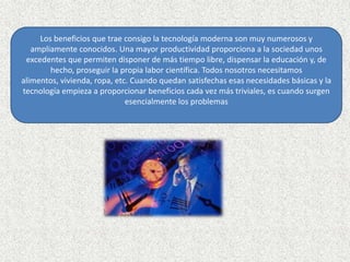 Los beneficios que trae consigo la tecnología moderna son muy numerosos y ampliamente conocidos. Una mayor productividad proporciona a la sociedad unos excedentes que permiten disponer de más tiempo libre, dispensar la educación y, de hecho, proseguir la propia labor científica. Todos nosotros necesitamos alimentos, vivienda, ropa, etc. Cuando quedan satisfechas esas necesidades básicas y la tecnología empieza a proporcionar beneficios cada vez más triviales, es cuando surgen esencialmente los problemas