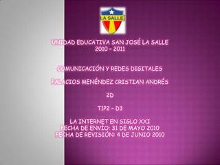 UNIDAD EDUCATIVA SAN JOSÉ LA SALLE 2010 – 2011 COMUNICACIÓN Y REDES DIGITALES PALACIOS MENÉNDEZ CRISTIAN ANDRÉS 2D T1P2 – D3 LA INTERNET EN SIGLO XXI FECHA DE ENVÍO: 31DE MAYO 2010FECHA DE REVISIÓN: 4 DE JUNIO 2010 