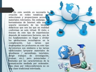 En este sentido es necesaria la
creación en redes temáticas que
seleccionen y proporcionen acceso a
materiales relevantes. Sin embargo, las
herramientas de Internet sólo son el
soporte necesario de las técnicas
didácticas que son las que en realidad
conforman un aula virtual. El éxito o
fracaso de este tipo de experiencias
depende de numerosos factores, uno de
los fundamentales es llegar a olvidar
las mediaciones tecnológicas en la
comunicación. Las tareas que
desempañan los profesores en este tipo
de entornos son similares a las tareas
tradicionales (preparar materiales de
enseñanza / aprendizaje, tutoriales,
dirigir trabajos de investigación,
evaluar, etc.), pero potenciadas /
limitadas por las características de la
comunicación mediada por ordenador.
Una clase por videoconferencia no es
una clase tradicional televisada.
 