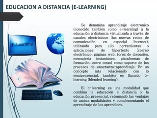 EDUCACION A DISTANCIA (E-LEARNING)
Se denomina aprendizaje electrónico
(conocido también como e-learning) a la
educación a distancia virtualizada a través de
canales electrónicos (las nuevas redes de
comunicación, en especial Internet),
utilizando para ello herramientas o
aplicaciones de hipertexto (correo
electrónico, páginas web, foros de discusión,
mensajería instantánea, plataformas de
formación, entre otras) como soporte de los
procesos de enseñanza-aprendizaje. En un
concepto más relacionado con lo
semipresencial, también es llamado b-
learning (blended learning).
El b-learning es una modalidad que
combina la educación a distancia y la
educación presencial, retomando las ventajas
de ambas modalidades y complementando el
aprendizaje de los aprendices.
 