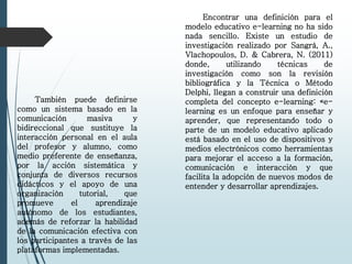 También puede definirse
como un sistema basado en la
comunicación masiva y
bidireccional que sustituye la
interacción personal en el aula
del profesor y alumno, como
medio preferente de enseñanza,
por la acción sistemática y
conjunta de diversos recursos
didácticos y el apoyo de una
organización tutorial, que
promueve el aprendizaje
autónomo de los estudiantes,
además de reforzar la habilidad
de la comunicación efectiva con
los participantes a través de las
plataformas implementadas.
Encontrar una definición para el
modelo educativo e-learning no ha sido
nada sencillo. Existe un estudio de
investigación realizado por Sangrá, A.,
Vlachopoulos, D. & Cabrera, N. (2011)
donde, utilizando técnicas de
investigación como son la revisión
bibliográfica y la Técnica o Método
Delphi, llegan a construir una definición
completa del concepto e-learning: «e-
learning es un enfoque para enseñar y
aprender, que representando todo o
parte de un modelo educativo aplicado
está basado en el uso de dispositivos y
medios electrónicos como herramientas
para mejorar el acceso a la formación,
comunicación e interacción y que
facilita la adopción de nuevos modos de
entender y desarrollar aprendizajes.
 