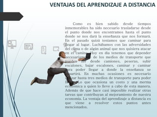 VENTAJAS DEL APRENDIZAJE A DISTANCIA
Como es bien sabido desde tiempos
inmemorables ha sido necesario trasladarse desde
el punto donde nos encontramos hasta el punto
donde se nos dará la enseñanza que nos formará.
En el pasado quizá teníamos que caminar para
llegar al lugar. Luchábamos con las adversidades
del clima o de algún animal que nos quisiera atacar
en el camino. Hoy en día tenemos que depender
necesariamente de los medios de transporte que
pueden ser desde camiones, peseras, subir
escalones, bajar escalones, caminar y caminar
para poder llegar a donde la enseñanza se
impartirá. En muchas ocasiones es necesario
utilizar hasta tres medios de transporte para poder
llegar. Lo que ocasiona un costo y una merma
económica a quien lo lleve a cabo de esta manera.
Además de que hace casi imposible realizar otras
tareas que contribuyan al mejoramiento de nuestra
economía. La ventaja del aprendizaje a distancia es
que viene a resolver estos puntos antes
mencionados.
 