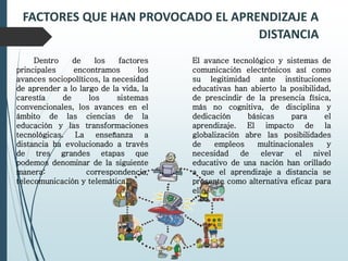 FACTORES QUE HAN PROVOCADO EL APRENDIZAJE A
DISTANCIA
Dentro de los factores
principales encontramos los
avances sociopolíticos, la necesidad
de aprender a lo largo de la vida, la
carestía de los sistemas
convencionales, los avances en el
ámbito de las ciencias de la
educación y las transformaciones
tecnológicas. La enseñanza a
distancia ha evolucionado a través
de tres grandes etapas que
podemos denominar de la siguiente
manera: correspondencia,
telecomunicación y telemática.
El avance tecnológico y sistemas de
comunicación electrónicos así como
su legitimidad ante instituciones
educativas han abierto la posibilidad,
de prescindir de la presencia física,
más no cognitiva, de disciplina y
dedicación básicas para el
aprendizaje. El impacto de la
globalización abre las posibilidades
de empleos multinacionales y
necesidad de elevar el nivel
educativo de una nación han orillado
a que el aprendizaje a distancia se
presente como alternativa eficaz para
ello.
 