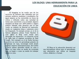 LOS BLOGS: UNA HERRAMIENTA PARA LA
EDUCACIÓN EN LINEA
El blogging se ha vuelto uno de los
servicios de internet más utilizados por los
artistas, políticos, analistas y estudiantes. De
igual manera se ha convertido en foros de
crítica y reflexión sobre una variedad de
temas que conciernen a la sociedad, algunos
ejemplos de blogs son: ADN político y pájaro
político Además cabe destacar que se han
vuelto un símbolo de libertad de expresión,
donde se comparten ideas y opiniones entre
los blogueros. Un ejemplo actual, es el de la
famosa bloguera cubana Yoani Sánchez la
cual utilizó el Blog como medio para
denunciar las injusticias y la situación social
de Cuba bajo el régimen socialista de Raúl
Castro. Otro ejemplo es el de Stella Serrano
que creo un curso de aprendizaje gratuito de
Patronaje de ropa, tecnología textil donde
muchas mujeres latinoamericanas, del Caribe
y otros países aprenden desde su casa a
hacer su ropa como un medio de economía
para su hogar o como un medio de trabajar
desde su casa.
El Blog en la educación demostró ser
una herramienta eficaz para el aprendizaje,
una alternativa que utiliza un lenguaje
crítico, didáctico y formal.
 