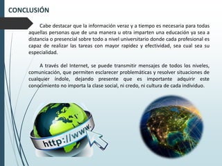 CONCLUSIÓN
Cabe destacar que la información veraz y a tiempo es necesaria para todas
aquellas personas que de una manera u otra imparten una educación ya sea a
distancia o presencial sobre todo a nivel universitario donde cada profesional es
capaz de realizar las tareas con mayor rapidez y efectividad, sea cual sea su
especialidad.
A través del Internet, se puede transmitir mensajes de todos los niveles,
comunicación, que permiten esclarecer problemáticas y resolver situaciones de
cualquier índole, dejando presente que es importante adquirir este
conocimiento no importa la clase social, ni credo, ni cultura de cada individuo.
 