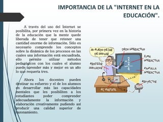 A través del uso del Internet se
posibilita, por primera vez en la historia
de la educación que la mente quede
liberada de tener que retener una
cantidad enorme de información. Sólo es
necesario comprende los conceptos
sobre la dinámica de los procesos en las
cuales una información está encuadrada,
ello permite utilizar métodos
pedagógicos con los cuales el alumno
puede aprender más y mejor en un año
lo que requería tres.
Ahora los docentes pueden
destinar su esfuerzo y el de los alumnos
en desarrollar más las capacidades
mentales que les posibiliten a los
estudiantes poder comprender
adecuadamente la información y
elaboración creativamente pudiendo así
producir una calidad superior de
razonamiento.
IMPORTANCIA DE LA "INTERNET EN LA
EDUCACIÓN".
 
