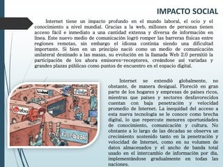 IMPACTO SOCIAL
Internet tiene un impacto profundo en el mundo laboral, el ocio y el
conocimiento a nivel mundial. Gracias a la web, millones de personas tienen
acceso fácil e inmediato a una cantidad extensa y diversa de información en
línea. Este nuevo medio de comunicación logró romper las barreras físicas entre
regiones remotas, sin embargo el idioma continúa siendo una dificultad
importante. Si bien en un principio nació como un medio de comunicación
unilateral destinado a las masas, su evolución en la llamada Web 2.0 permitió la
participación de los ahora emisores-receptores, creándose así variadas y
grandes plazas públicas como puntos de encuentro en el espacio digital.
Internet se extendió globalmente, no
obstante, de manera desigual. Floreció en gran
parte de los hogares y empresas de países ricos,
mientras que países y sectores desfavorecidos
cuentan con baja penetración y velocidad
promedio de Internet. La inequidad del acceso a
esta nueva tecnología se le conoce como brecha
digital, lo que repercute menores oportunidades
de conocimiento, comunicación y cultura. No
obstante a lo largo de las décadas se observa un
crecimiento sostenido tanto en la penetración y
velocidad de Internet, como en su volumen de
datos almacenados y el ancho de banda total
usado en el intercambio de información por día,
implementándose gradualmente en todas las
naciones.
 