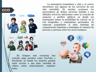 OCIO
La mensajería instantánea o chat y el correo
electrónico son algunos de los servicios de uso
más extendido. En muchas ocasiones los
proveedores de dichos servicios brindan a sus
afiliados servicios adicionales como la creación de
espacios y perfiles públicos en donde los
internautas tienen la posibilidad de colocar en la
red fotografías y comentarios personales. Se
especula actualmente si tales sistemas de
comunicación fomentan o restringen el contacto de
persona a persona entre los seres humanos.
En tiempos más recientes han
cobrado auge portales como YouTube o
Facebook, en donde los usuarios pueden
tener acceso a una gran variedad de
videos sobre prácticamente cualquier
tema.
 