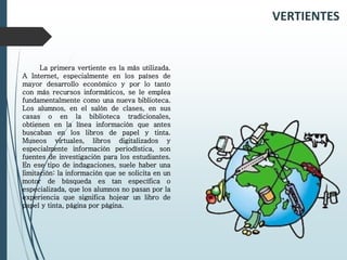 VERTIENTES
La primera vertiente es la más utilizada.
A Internet, especialmente en los países de
mayor desarrollo económico y por lo tanto
con más recursos informáticos, se le emplea
fundamentalmente como una nueva biblioteca.
Los alumnos, en el salón de clases, en sus
casas o en la biblioteca tradicionales,
obtienen en la línea información que antes
buscaban en los libros de papel y tinta.
Museos virtuales, libros digitalizados y
especialmente información periodística, son
fuentes de investigación para los estudiantes.
En ese tipo de indagaciones, suele haber una
limitación: la información que se solicita en un
motor de búsqueda es tan específica o
especializada, que los alumnos no pasan por la
experiencia que significa hojear un libro de
papel y tinta, página por página.
 