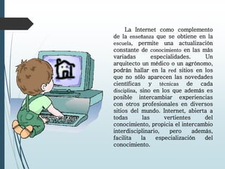 La Internet como complemento
de la enseñanza que se obtiene en la
escuela, permite una actualización
constante de conocimiento en las más
variadas especialidades. Un
arquitecto un médico o un agrónomo,
podrán hallar en la red sitios en los
que no sólo aparecen las novedades
científicas y técnicas de cada
disciplina, sino en los que además es
posible intercambiar experiencias
con otros profesionales en diversos
sitios del mundo. Internet, abierta a
todas las vertientes del
conocimiento, propicia el intercambio
interdisciplinario, pero además,
facilita la especialización del
conocimiento.
 