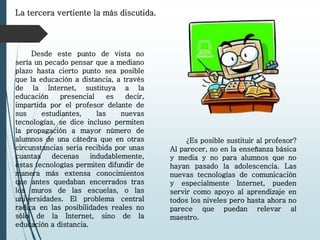 La tercera vertiente la más discutida.
Desde este punto de vista no
sería un pecado pensar que a mediano
plazo hasta cierto punto sea posible
que la educación a distancia, a través
de la Internet, sustituya a la
educación presencial es decir,
impartida por el profesor delante de
sus estudiantes, las nuevas
tecnologías, se dice incluso permiten
la propagación a mayor número de
alumnos de una cátedra que en otras
circunstancias seria recibida por unas
cuantas decenas indudablemente,
estas tecnologías permiten difundir de
manera más extensa conocimientos
que antes quedaban encerrados tras
los muros de las escuelas, o las
universidades. El problema central
radica en las posibilidades reales no
sólo de la Internet, sino de la
educación a distancia.
¿Es posible sustituir al profesor?
Al parecer, no en la enseñanza básica
y media y no para alumnos que no
hayan pasado la adolescencia. Las
nuevas tecnologías de comunicación
y especialmente Internet, pueden
servir como apoyo al aprendizaje en
todos los niveles pero hasta ahora no
parece que puedan relevar al
maestro.
 