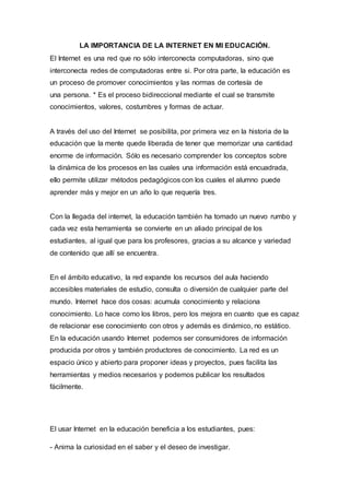 LA IMPORTANCIA DE LA INTERNET EN MI EDUCACIÓN.
El Internet es una red que no sólo interconecta computadoras, sino que
interconecta redes de computadoras entre si. Por otra parte, la educación es
un proceso de promover conocimientos y las normas de cortesía de
una persona. * Es el proceso bidireccional mediante el cual se transmite
conocimientos, valores, costumbres y formas de actuar.
A través del uso del Internet se posibilita, por primera vez en la historia de la
educación que la mente quede liberada de tener que memorizar una cantidad
enorme de información. Sólo es necesario comprender los conceptos sobre
la dinámica de los procesos en las cuales una información está encuadrada,
ello permite utilizar métodos pedagógicos con los cuales el alumno puede
aprender más y mejor en un año lo que requería tres.
Con la llegada del internet, la educación también ha tomado un nuevo rumbo y
cada vez esta herramienta se convierte en un aliado principal de los
estudiantes, al igual que para los profesores, gracias a su alcance y variedad
de contenido que allí se encuentra.
En el ámbito educativo, la red expande los recursos del aula haciendo
accesibles materiales de estudio, consulta o diversión de cualquier parte del
mundo. Internet hace dos cosas: acumula conocimiento y relaciona
conocimiento. Lo hace como los libros, pero los mejora en cuanto que es capaz
de relacionar ese conocimiento con otros y además es dinámico, no estático.
En la educación usando Internet podemos ser consumidores de información
producida por otros y también productores de conocimiento. La red es un
espacio único y abierto para proponer ideas y proyectos, pues facilita las
herramientas y medios necesarios y podemos publicar los resultados
fácilmente.
El usar Internet en la educación beneficia a los estudiantes, pues:
- Anima la curiosidad en el saber y el deseo de investigar.
 