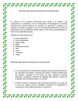 Servicios que ofrece el internet en la educación
El internet es una poderosa herramienta para ayudar a la difusión del
conocimiento y la educación, con la incorporación de tecnologías en el ámbito
educativo que permite potenciar los modelos de educación a distancia y la
creación de nuevas propuestas con fines de desarrollo profesional. Las TIC son
herramientas que los profesores deben utilizar en las aulas aprovechándolas en
función de la actividad educativa.
Ejemplos de estos servicios son:
Correo electrónico
Video conferencias
Páginas Web
Blogs
Bibliotecas virtuales
Wiki
Foros
Facebook
Twitter
Servicios que ofrece el internet en el comercio
 A los consumidores se les facilita la búsqueda logrando obtener información
de variedades del producto, diversidad de precios y ofertas, facilidad para
las entregas, seguridad en las formas de pago, interacción mediante
preguntas y respuestas, obtención de catálogos para clientes, y contar con
la garantía que el producto llegará a su destino.
 Permite el acceso a búsquedas más profundas del producto en la web, por
lo tanto los clientes pueden controlarlas, facilitando la investigación y
comparación de las ofertas existentes en el mercado.
 