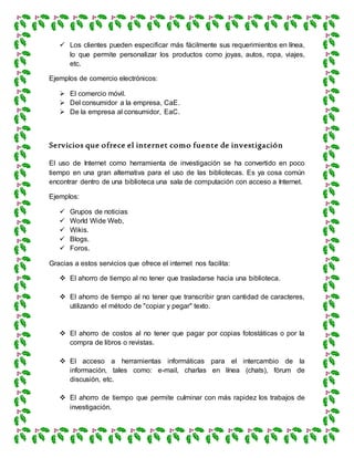  Los clientes pueden especificar más fácilmente sus requerimientos en línea,
lo que permite personalizar los productos como joyas, autos, ropa, viajes,
etc.
Ejemplos de comercio electrónicos:
 El comercio móvil.
 Del consumidor a la empresa, CaE.
 De la empresa al consumidor, EaC.
Servicios que ofrece el internet como fuente de investigación
El uso de Internet como herramienta de investigación se ha convertido en poco
tiempo en una gran alternativa para el uso de las bibliotecas. Es ya cosa común
encontrar dentro de una biblioteca una sala de computación con acceso a Internet.
Ejemplos:
 Grupos de noticias
 World Wide Web,
 Wikis.
 Blogs.
 Foros.
Gracias a estos servicios que ofrece el internet nos facilita:
 El ahorro de tiempo al no tener que trasladarse hacia una biblioteca.
 El ahorro de tiempo al no tener que transcribir gran cantidad de caracteres,
utilizando el método de "copiar y pegar" texto.
 El ahorro de costos al no tener que pagar por copias fotostáticas o por la
compra de libros o revistas.
 El acceso a herramientas informáticas para el intercambio de la
información, tales como: e-mail, charlas en línea (chats), fórum de
discusión, etc.
 El ahorro de tiempo que permite culminar con más rapidez los trabajos de
investigación.
 