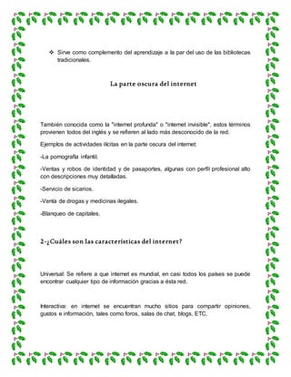  Sirve como complemento del aprendizaje a la par del uso de las bibliotecas
tradicionales.
La parte oscura del internet
También conocida como la "internet profunda" o "internet invisible", estos términos
provienen todos del inglés y se refieren al lado más desconocido de la red.
Ejemplos de actividades ilícitas en la parte oscura del internet:
-La pornografía infantil.
-Ventas y robos de identidad y de pasaportes, algunas con perfil profesional alto
con descripciones muy detalladas.
-Servicio de sicarios.
-Venta de drogas y medicinas ilegales.
-Blanqueo de capitales.
2-¿Cuáles son las características del internet?
Universal: Se refiere a que internet es mundial, en casi todos los países se puede
encontrar cualquier tipo de información gracias a ésta red.
Interactiva: en internet se encuentran mucho sitios para compartir opiniones,
gustos e información, tales como foros, salas de chat, blogs, ETC.
 