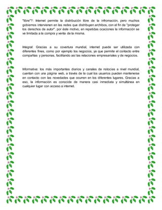 "libre"?: Internet permite la distribución libre de la infromación, pero muchos
gobiernos intervienen en las redes que distribuyen archibos, con el fin de "proteger
los derechos de autor". por éste motivo, en repetidas ocaciones la información se
ve limitada a la compra y venta de la misma.
Integral: Gracias a su covertura mundial, internet puede ser utilizada con
diferentes fines, como por ejemplo los negocios, ya que permite el contacto entre
compañías y personas, facilitando así las relaciones empresariales y de negocios.
Informativa: los más importantes diarios y canales de notocias a nivel mundial,
cuentan con una página web, a través de la cual los usuarios pueden mantenerse
en contacto con las novedades que ocurren en los diferentes lugares. Gracias a
eso, la información es conocide de manera casi inmediata y simultánea en
cualquier lugar con acceso a internet.
 