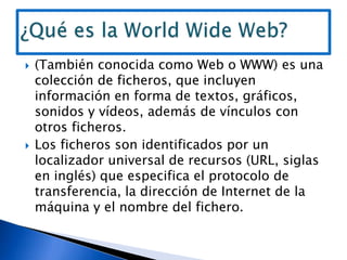 (También conocida como Web o WWW) es una colección de ficheros, que incluyen información en forma de textos, gráficos, sonidos y vídeos, además de vínculos con otros ficheros.Los ficheros son identificados por un localizador universal de recursos (URL, siglas en inglés) que especifica el protocolo de transferencia, la dirección de Internet de la máquina y el nombre del fichero.¿Qué es la World Wide Web?