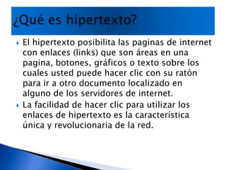 El hipertexto posibilita las paginas de internet con enlaces (links) que son áreas en una pagina, botones, gráficos o texto sobre los cuales usted puede hacer clic con su ratón para ir a otro documento localizado en alguno de los servidores de internet.La facilidad de hacer clic para utilizar los enlaces de hipertexto es la característica única y revolucionaria de la red.¿Qué es hipertexto?