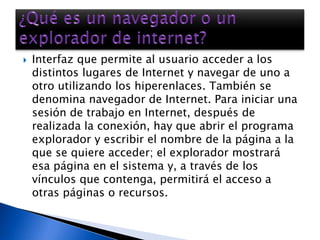 Interfaz que permite al usuario acceder a los distintos lugares de Internet y navegar de uno a otro utilizando los hiperenlaces. También se denomina navegador de Internet. Para iniciar una sesión de trabajo en Internet, después de realizada la conexión, hay que abrir el programa explorador y escribir el nombre de la página a la que se quiere acceder; el explorador mostrará esa página en el sistema y, a través de los vínculos que contenga, permitirá el acceso a otras páginas o recursos.¿Qué es un navegador o un explorador de internet?