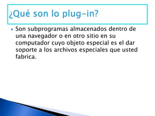 Son subprogramas almacenados dentro de una navegador o en otro sitio en su computador cuyo objeto especial es el dar soporte a los archivos especiales que usted fabrica.¿Qué son lo plug-in?