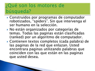 Construidos por programas de computador robotizados, “spiders”. Sin que intervenga el ser humano en la selección.No están organizados por categorías de temas. Todas las paginas están clasificadas (ranked) por un algoritmo de computador.Contienen textos completos (cada palabra) de las paginas de la red que enlazan. Usted encontrara paginas utilizando palabras que coinciden con las que están en las paginas que usted desea.¿Qué son los motores de búsqueda?
