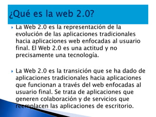 ¿Qué es la web 2.0?La Web 2.0 es la representación de la evolución de las aplicaciones tradicionales hacia aplicaciones web enfocadas al usuario final. El Web 2.0 es una actitud y no precisamente una tecnología.La Web 2.0 es la transición que se ha dado de aplicaciones tradicionales hacia aplicaciones que funcionan a través del web enfocadas al usuario final. Se trata de aplicaciones que generen colaboración y de servicios que reemplacen las aplicaciones de escritorio.