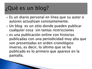 Es un diario personal en línea que su autor o autores actualizan constantemente.Un blog  es un sitio donde pueden publicar cualquier cosa  sin tantas restriccioneses una publicación online con historias publicadas con una periodicidad muy alta que son presentadas en orden cronológico inverso, es decir, lo último que se ha publicado es lo primero que aparece en la pantalla. ¿Qué es un blog?