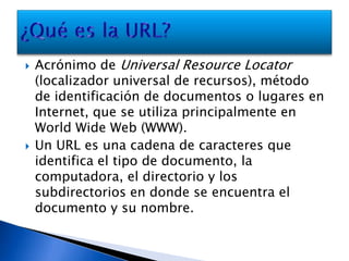 Acrónimo de Universal Resource Locator (localizador universal de recursos), método de identificación de documentos o lugares en Internet, que se utiliza principalmente en World Wide Web (WWW).Un URL es una cadena de caracteres que identifica el tipo de documento, la computadora, el directorio y los subdirectorios en donde se encuentra el documento y su nombre.¿Qué es la URL?