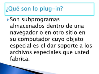 Son subprogramas almacenados dentro de una navegador o en otro sitio en su computador cuyo objeto especial es el dar soporte a los archivos especiales que usted fabrica.¿Qué son lo plug-in?