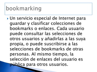 Un servicio especial de Internet para guardar y clasificar colecciones de bookmarks o enlaces. Cada usuario puede consultar las selecciones de otros usuarios y añadirlas a las suya propia, o puede suscribirse a las selecciones de bookmarks de otras personas. Al mismo tiempo, la selección de enlaces del usuario es pública para otros usuarios.bookmarking