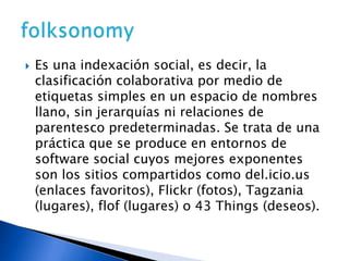 Es una indexación social, es decir, la clasificación colaborativa por medio de etiquetas simples en un espacio de nombres llano, sin jerarquías ni relaciones de parentesco predeterminadas. Se trata de una práctica que se produce en entornos de software social cuyos mejores exponentes son los sitios compartidos como del.icio.us  (enlaces favoritos), Flickr (fotos), Tagzania (lugares), flof (lugares) o 43 Things (deseos).folksonomy