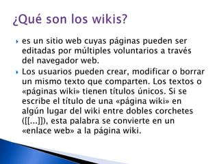 es un sitio web cuyas páginas pueden ser editadas por múltiples voluntarios a través del navegador web.Los usuarios pueden crear, modificar o borrar un mismo texto que comparten. Los textos o «páginas wiki» tienen títulos únicos. Si se escribe el título de una «página wiki» en algún lugar del wiki entre dobles corchetes ([[...]]), esta palabra se convierte en un «enlace web» a la página wiki.¿Qué son los wikis?