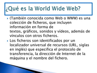 (También conocida como Web o WWW) es una colección de ficheros, que incluyen información en forma de textos, gráficos, sonidos y vídeos, además de vínculos con otros ficheros.,[object Object],Los ficheros son identificados por un localizador universal de recursos (URL, siglas en inglés) que especifica el protocolo de transferencia, la dirección de Internet de la máquina y el nombre del fichero.,[object Object],¿Qué es la World Wide Web?,[object Object]
