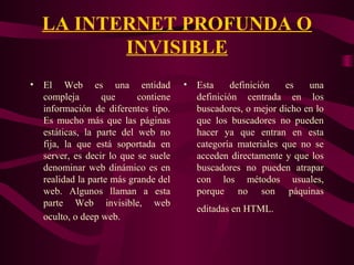 LA INTERNET PROFUNDA O
INVISIBLE
• El Web es una entidad
compleja que contiene
información de diferentes tipo.
Es mucho más que las páginas
estáticas, la parte del web no
fija, la que está soportada en
server, es decir lo que se suele
denominar web dinámico es en
realidad la parte más grande del
web. Algunos llaman a esta
parte Web invisible, web
oculto, o deep web.
• Esta definición es una
definición centrada en los
buscadores, o mejor dicho en lo
que los buscadores no pueden
hacer ya que entran en esta
categoría materiales que no se
acceden directamente y que los
buscadores no pueden atrapar
con los métodos usuales,
porque no son páquinas
editadas en HTML.
 
