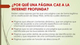 ¿POR QUÉ UNA PÁGINA CAE A LA
INTERNET PROFUNDA?
Existen varias razones por las que una página cae de forma legítima
en la clasificación de Deep Web, entre las cuales destacan:
 Páginas que ofrecen contenido dinámico, que son páginas que
varían de acuerdo a una consulta específica o en base a
información proporcionada por el usuario.
 Páginas que no son enlazadas a una página que pueda ser
identificada por los buscadores de Internet.
 Páginas que están detrás de protecciones de identificación de
usuario y que requieren de una contraseña para accederlas.
 Páginas que están en función de direcciones IP.
 
