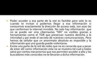  Poder acceder a esa parte de la red es factible pero solo lo es
cuando te invitan o podemos llegar a esa información si
conocemos exactamente la dirección de acceso web, son esas las
que conforman la internet invisible. No solo hay información que
no se puede ver sino cibernautas “NN” no visibles gracias a
herramientas como el TOR que preservan nuestro derecho a la
intimidad y por ende el secreto de nuestras comunicaciones. Pero
hemos de señalar que un anonimato absoluto es imposible y la
información que uno guarda puede violentarse.
 Existe una parte de la red de redes que no es conocida que a pesar
de estar allí como información esta no se muestra tal cual a todos
salvo por ciertos mecanismos que nos permiten acceder a ella y los
buscadores más conocidos no te llevaran a dicha información.
 
