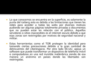  Lo que conocemos se encuentra en la superficie, es solamente la
punta del iceberg esto es debido a las limitaciones que tienen las
redes para acceder a todas las webs por diversos motivos
pudiendo ser algunas páginas totalmente privadas o documentos
que no pueden estar en relación con el público. Aquellos
servidores o sitios inaccesibles es el internet oscuro debido a que
esas zonas son restringidas por motivos de seguridad nacional y
militar.
 Estas herramientas como el TOR protegen la identidad pero
tomando ciertas precauciones debido a la gran cantidad de
delincuentes del ciberespacio. Por otro lado EE.UU. apoya un
software que puede transformar un dispositivo de telefonía móvil
o computadoras en una red invisible inalámbrica siendo de esa
manera un anónimo en países donde las libertades son
restringidas.
 