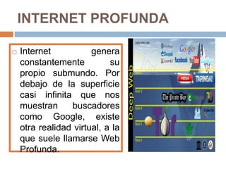 INTERNET PROFUNDA 
 Internet genera 
constantemente su 
propio submundo. Por 
debajo de la superficie 
casi infinita que nos 
muestran buscadores 
como Google, existe 
otra realidad virtual, a la 
que suele llamarse Web 
Profunda. 
 