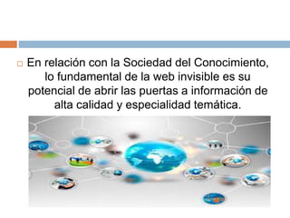  En relación con la Sociedad del Conocimiento, 
lo fundamental de la web invisible es su 
potencial de abrir las puertas a información de 
alta calidad y especialidad temática. 

