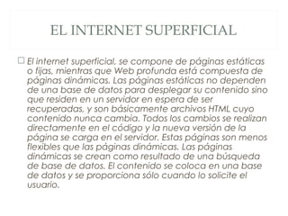 EL INTERNET SUPERFICIAL
 El internet superficial, se compone de páginas estáticas
o fijas, mientras que Web profunda está compuesta de
páginas dinámicas. Las páginas estáticas no dependen
de una base de datos para desplegar su contenido sino
que residen en un servidor en espera de ser
recuperadas, y son básicamente archivos HTML cuyo
contenido nunca cambia. Todos los cambios se realizan
directamente en el código y la nueva versión de la
página se carga en el servidor. Estas páginas son menos
flexibles que las páginas dinámicas. Las páginas
dinámicas se crean como resultado de una búsqueda
de base de datos. El contenido se coloca en una base
de datos y se proporciona sólo cuando lo solicite el
usuario.
 