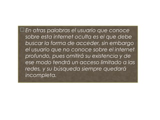  En otras palabras el usuario que conoce
sobre esta internet oculta es el que debe
buscar la forma de acceder, sin embargo
el usuario que no conoce sobre el internet
profundo, pues omitirá su existencia y de
ese modo tendrá un acceso limitado a las
redes, y su búsqueda siempre quedará
incompleta.
 