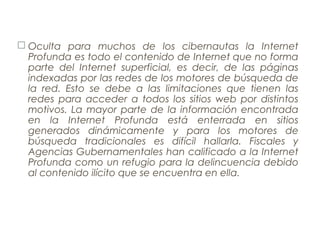  Oculta para muchos de los cibernautas la Internet
Profunda es todo el contenido de Internet que no forma
parte del Internet superficial, es decir, de las páginas
indexadas por las redes de los motores de búsqueda de
la red. Esto se debe a las limitaciones que tienen las
redes para acceder a todos los sitios web por distintos
motivos. La mayor parte de la información encontrada
en la Internet Profunda está enterrada en sitios
generados dinámicamente y para los motores de
búsqueda tradicionales es difícil hallarla. Fiscales y
Agencias Gubernamentales han calificado a la Internet
Profunda como un refugio para la delincuencia debido
al contenido ilícito que se encuentra en ella.
 