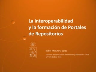La interoperabilidad
y la formación de Portales
de Repositorios
Isabel Maturana Salas
Sistemas de Servicios de Información y Bibliotecas – SISIB
Universidad de Chile
 